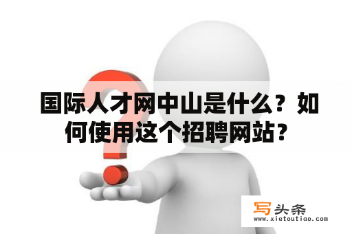  国际人才网中山是什么？如何使用这个招聘网站？