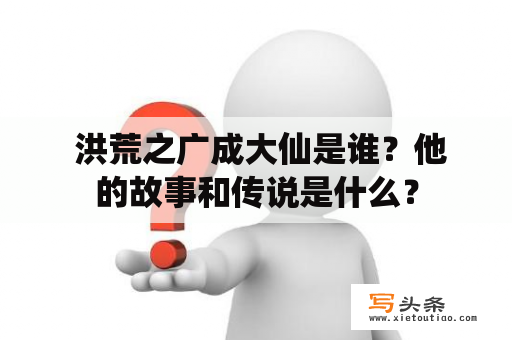  洪荒之广成大仙是谁？他的故事和传说是什么？