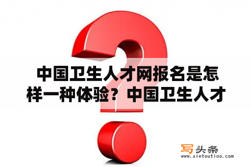  中国卫生人才网报名是怎样一种体验？中国卫生人才网报名体验人才招聘