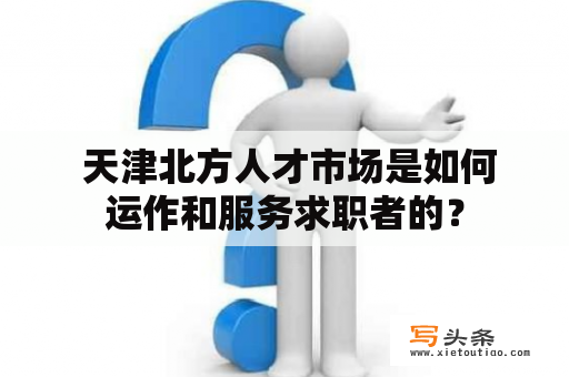  天津北方人才市场是如何运作和服务求职者的？