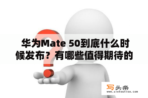  华为Mate 50到底什么时候发布？有哪些值得期待的新功能？