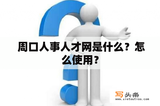  周口人事人才网是什么？怎么使用？