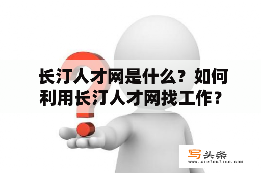  长汀人才网是什么？如何利用长汀人才网找工作？