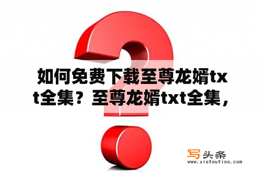  如何免费下载至尊龙婿txt全集？至尊龙婿txt全集，是一部非常经典的玄幻小说，引起了很多读者的热爱和追捧。然而，由于某些原因，这本小说并没有在官方网站上提供免费下载。那么，有什么方法可以免费下载至尊龙婿txt全集呢？