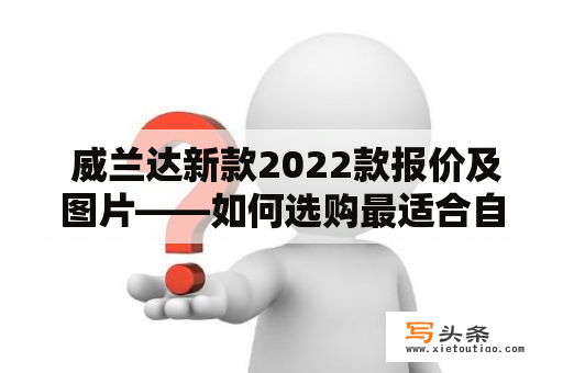  威兰达新款2022款报价及图片——如何选购最适合自己的车型？