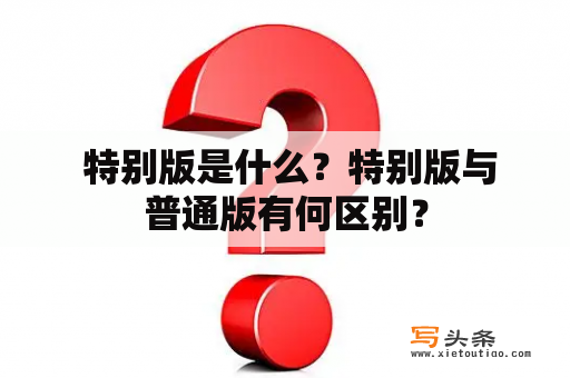  特别版是什么？特别版与普通版有何区别？