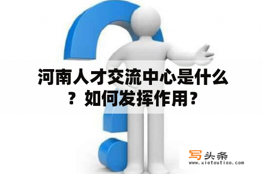  河南人才交流中心是什么？如何发挥作用？