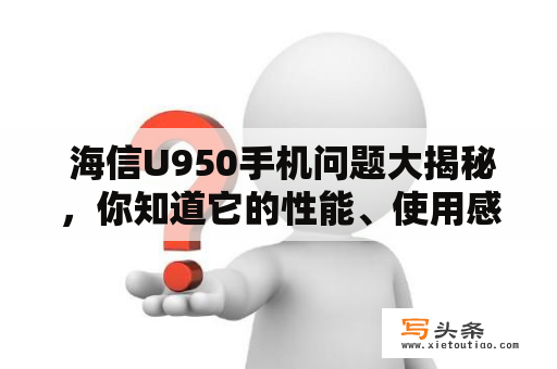  海信U950手机问题大揭秘，你知道它的性能、使用感受和价格吗？