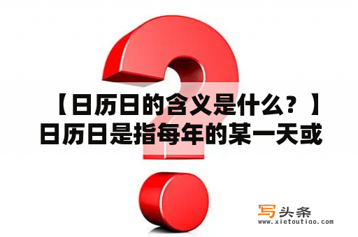  【日历日的含义是什么？】日历日是指每年的某一天或某段时间，与特定主题、纪念日或庆典活动相关联，人们在此日或期间庆祝、纪念或关注某一重要事件或人物。日历日可以是全球或地区性的，也可以是某个特定群体或行业所关注的。