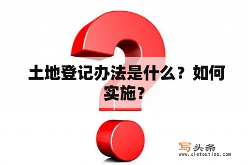  土地登记办法是什么？如何实施？