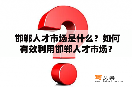  邯郸人才市场是什么？如何有效利用邯郸人才市场？