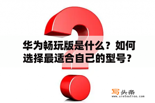  华为畅玩版是什么？如何选择最适合自己的型号？