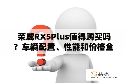  荣威RX5Plus值得购买吗？车辆配置、性能和价格全方位解析