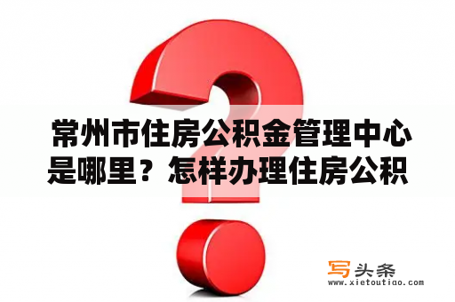  常州市住房公积金管理中心是哪里？怎样办理住房公积金相关业务？