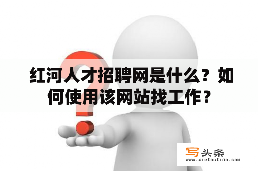  红河人才招聘网是什么？如何使用该网站找工作？