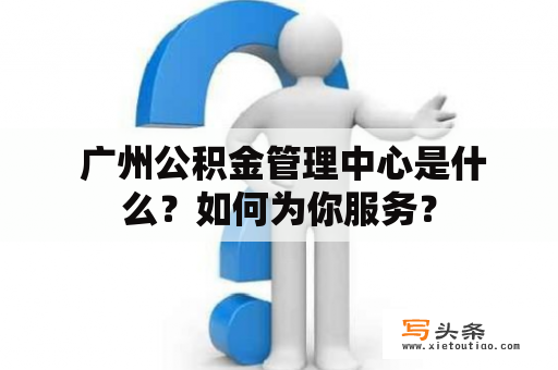  广州公积金管理中心是什么？如何为你服务？