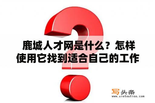  鹿城人才网是什么？怎样使用它找到适合自己的工作？