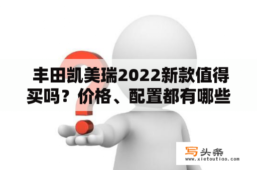  丰田凯美瑞2022新款值得买吗？价格、配置都有哪些改变？