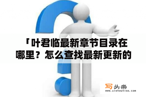  「叶君临最新章节目录在哪里？怎么查找最新更新的小说章节？」