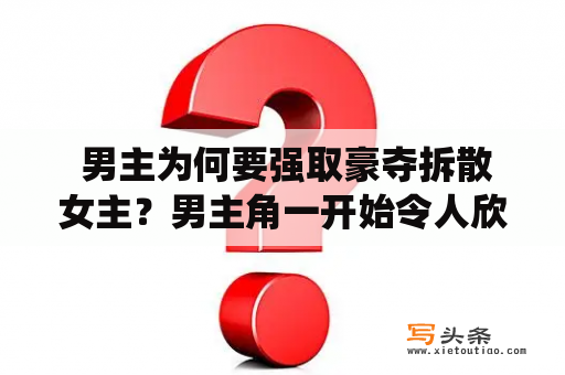  男主为何要强取豪夺拆散女主？男主角一开始令人欣赏，他是一个优秀的商人，有着很好的基础和高度的视野。但是他传统的思维方式和掌握的资源让他变得狂妄自大，开始对待女主角不友善。他觉得只要他有钱和权力，女主就该被他拥有。男主开始想方设法地破坏女主的生活，让她对自己产生依赖。他拆散了女主原本幸福的家庭，并逼迫女主和他在一起。女主对这种强取豪夺的行为很反感，但男主并不在乎。他只想得到她，却忘了看重一个人的尊严和自由。最终，女主经过奋斗和努力，拒绝了男主，重新找回了自己的幸福。