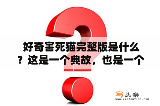  好奇害死猫完整版是什么？这是一个典故，也是一个警醒。人们常说，“好奇心害死猫”，意思就是说，好奇心过于强烈、不加节制，会让人陷入危险之中。这个故事起源于19世纪，讲的是一只好奇心极强的猫，它不断地研究、探索世界，却最终因为好奇而丧命。类似的故事在人们的日常生活中也时常发生，比如爬高楼观景、尝试危险运动、乱吃药物等行为都有可能导致悲剧的发生。