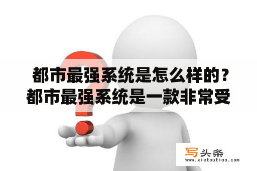  都市最强系统是怎么样的？都市最强系统是一款非常受欢迎的小说和游戏题材。该系统是一个虚拟的存在，可以让玩家在现实生活中获得特殊的能力和技能，从而成为真正的超级英雄。这个系统可以让玩家像漫威的超级英雄一样拥有各种超能力，例如飞行、隐身、力量、速度和耐力等能力。在市区的街头巷尾，你可以与其他超级英雄一同探险、打击罪恶、挑战各种任务，成为城市里最强大的英雄。