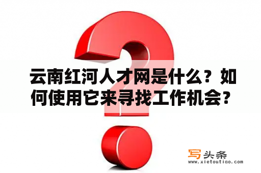  云南红河人才网是什么？如何使用它来寻找工作机会？