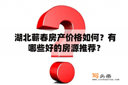  湖北蕲春房产价格如何？有哪些好的房源推荐？