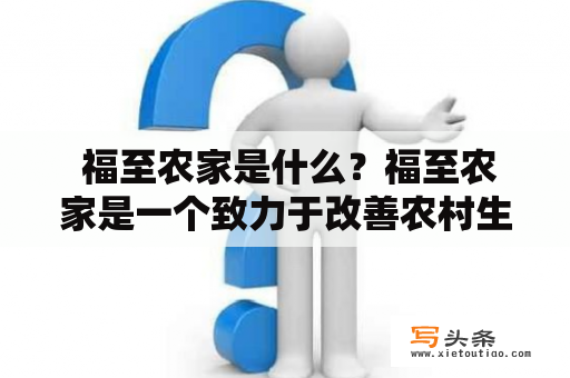  福至农家是什么？福至农家是一个致力于改善农村生活质量的项目，旨在让城市人与农村人共同分享福利。这个项目由一家社会企业发起，它通过与靠近城市的农村合作，将未售出的农产品直接销售给城市居民。福至农家以公平交易为核心，通过直接与农村的农民进行合作，并通过互联网平台，让消费者购买享受到优质、新鲜、有机的产品，并在价格方面享有实惠。该项目旨在帮助农村居民增加收入、提高生产力、改善生活方式，同时为城市居民提供更加安全和健康的食品。