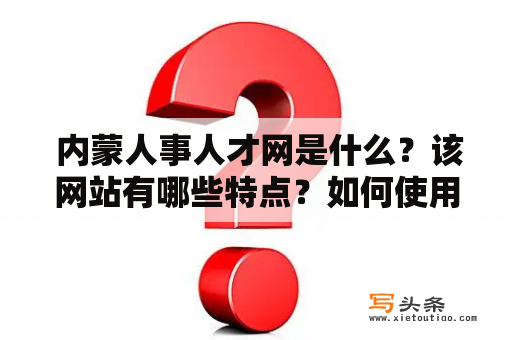  内蒙人事人才网是什么？该网站有哪些特点？如何使用该网站进行人才招聘？