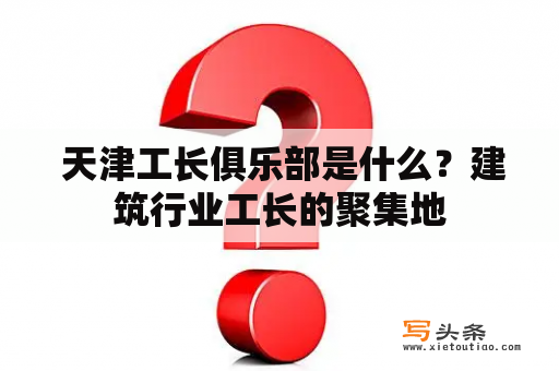  天津工长俱乐部是什么？建筑行业工长的聚集地