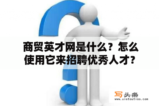  商贸英才网是什么？怎么使用它来招聘优秀人才？