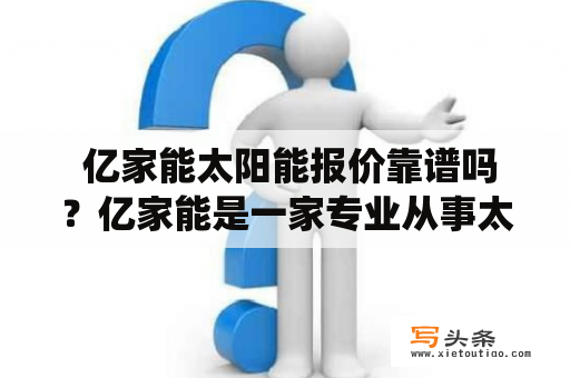  亿家能太阳能报价靠谱吗？亿家能是一家专业从事太阳能产品销售及工程项目设计的公司。其主营业务包括太阳能电池板、太阳能路灯、太阳能光伏发电系统等太阳能产品和方案。亿家能作为国内领先的太阳能企业，其产品和服务质量是值得信赖的。