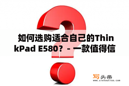  如何选购适合自己的ThinkPad E580？- 一款值得信赖的商务笔记本