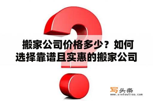  搬家公司价格多少？如何选择靠谱且实惠的搬家公司？