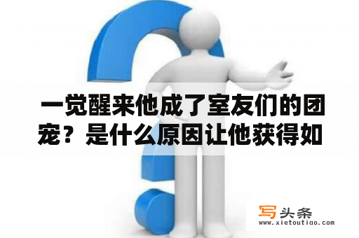  一觉醒来他成了室友们的团宠？是什么原因让他获得如此高的人气