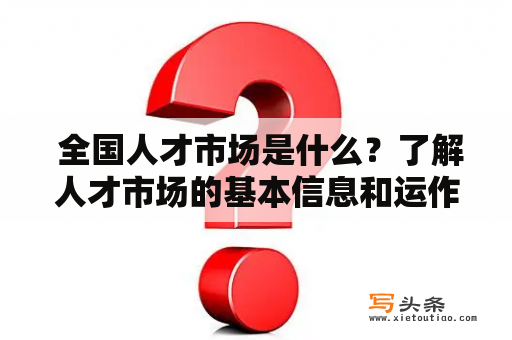  全国人才市场是什么？了解人才市场的基本信息和运作方式