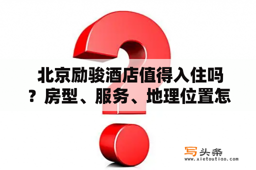  北京励骏酒店值得入住吗？房型、服务、地理位置怎么样？