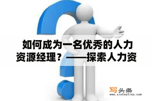  如何成为一名优秀的人力资源经理？——探索人力资源经理的核心素质