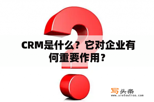  CRM是什么？它对企业有何重要作用？