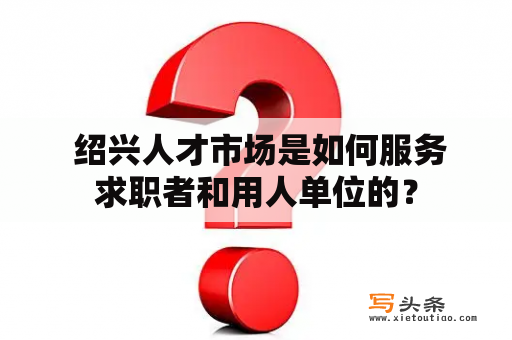  绍兴人才市场是如何服务求职者和用人单位的？