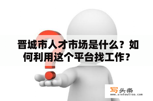  晋城市人才市场是什么？如何利用这个平台找工作？