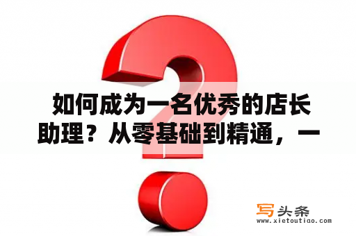  如何成为一名优秀的店长助理？从零基础到精通，一步步教你