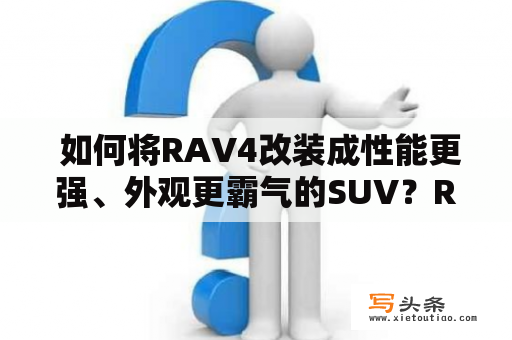  如何将RAV4改装成性能更强、外观更霸气的SUV？RAV4是一款备受欢迎的SUV，但是，对于一些车主来说，原车的性能和外观可能无法满足他们的需求。如果你也是这样的车主，那么你一定会对如何将自己的RAV4改装成性能更强、外观更霸气的SUV感兴趣。