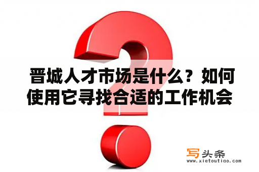  晋城人才市场是什么？如何使用它寻找合适的工作机会？