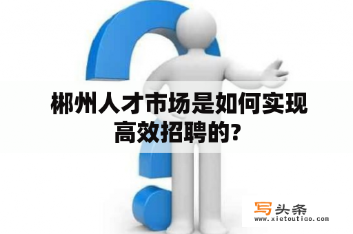  郴州人才市场是如何实现高效招聘的?