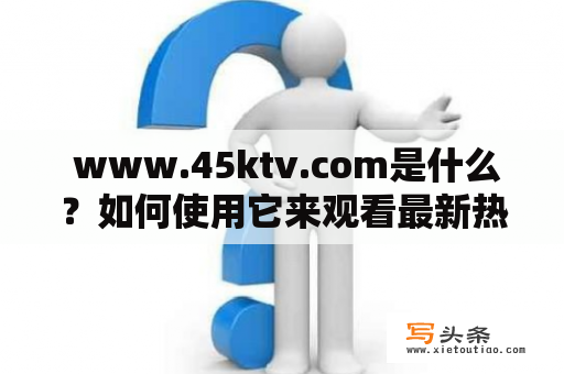  www.45ktv.com是什么？如何使用它来观看最新热门电影和电视剧？