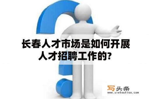  长春人才市场是如何开展人才招聘工作的?