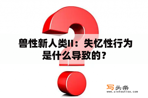  兽性新人类II：失忆性行为是什么导致的？