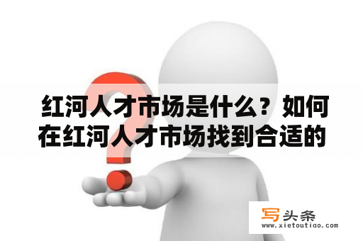  红河人才市场是什么？如何在红河人才市场找到合适的工作？